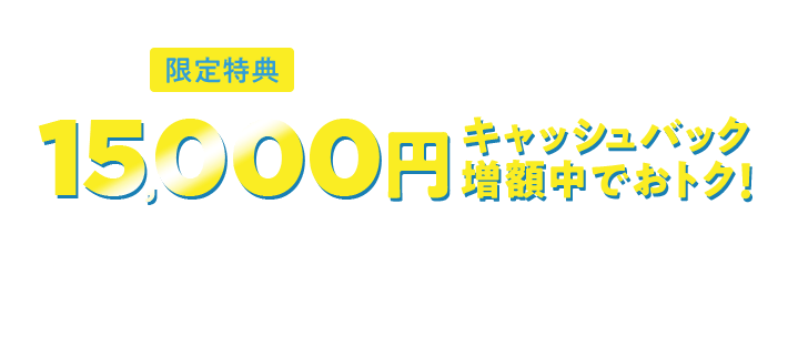 限定特典 新規お申込みの方対象 15,000円 キャッシュバック 増額中でおトク！